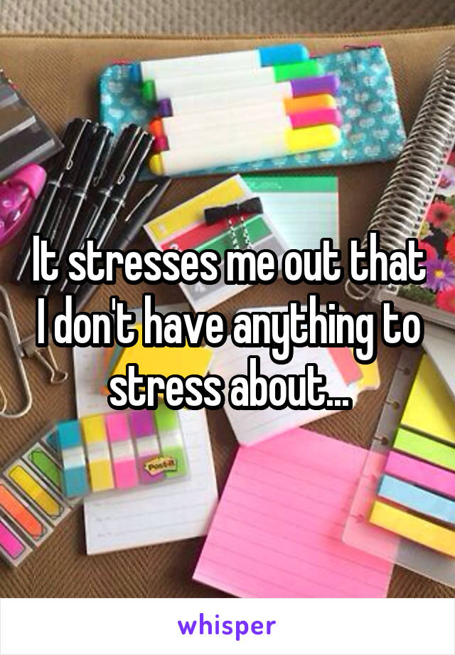 It stresses me out that I don't have anything to stress about...