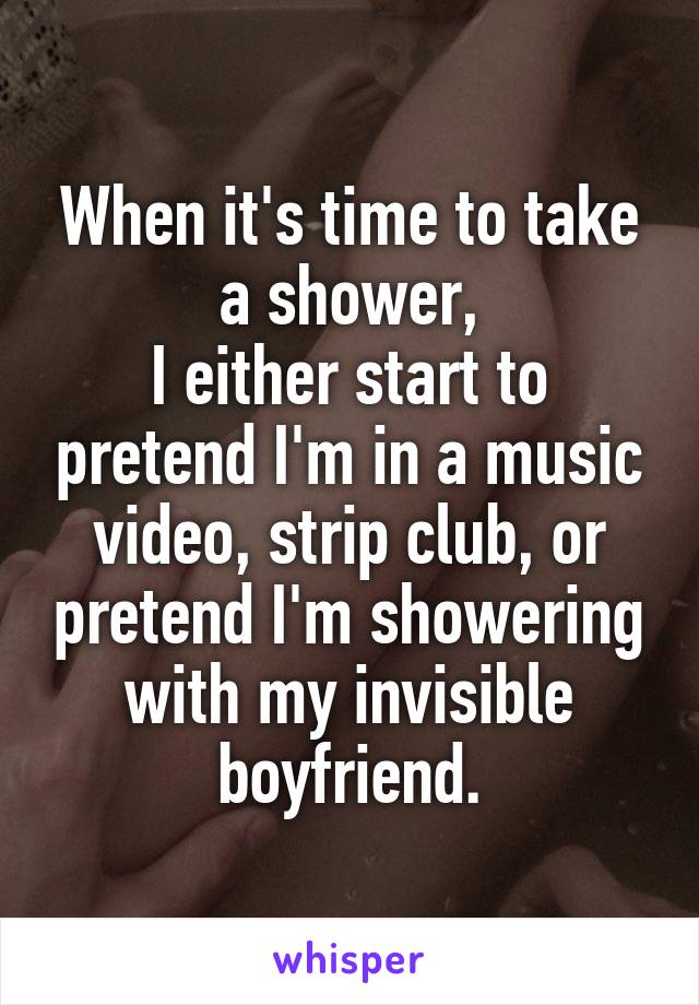 When it's time to take a shower,
I either start to pretend I'm in a music video, strip club, or pretend I'm showering with my invisible boyfriend.