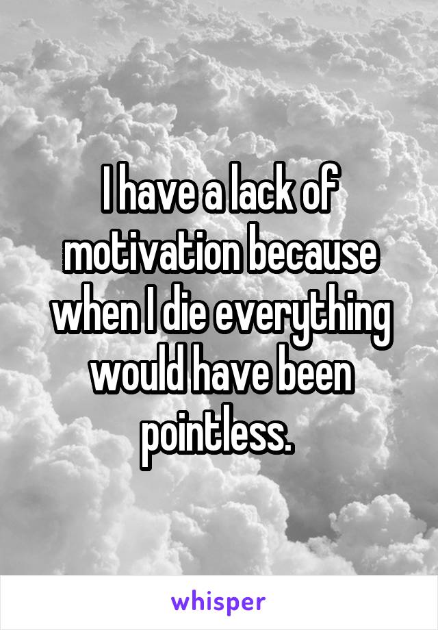 I have a lack of motivation because when I die everything would have been pointless. 