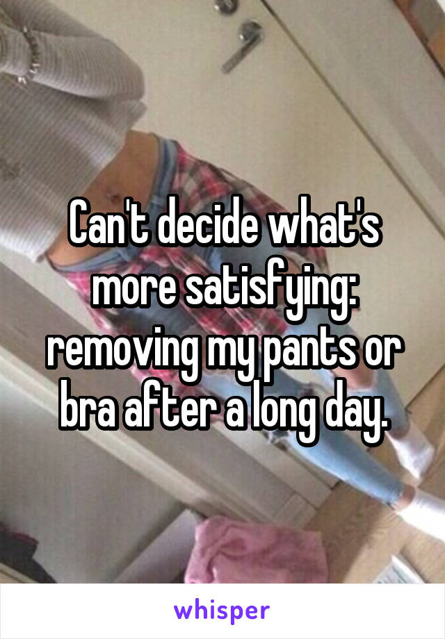 Can't decide what's more satisfying: removing my pants or bra after a long day.