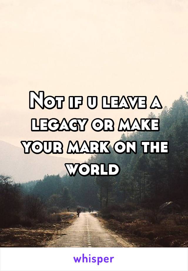 Not if u leave a legacy or make your mark on the world 