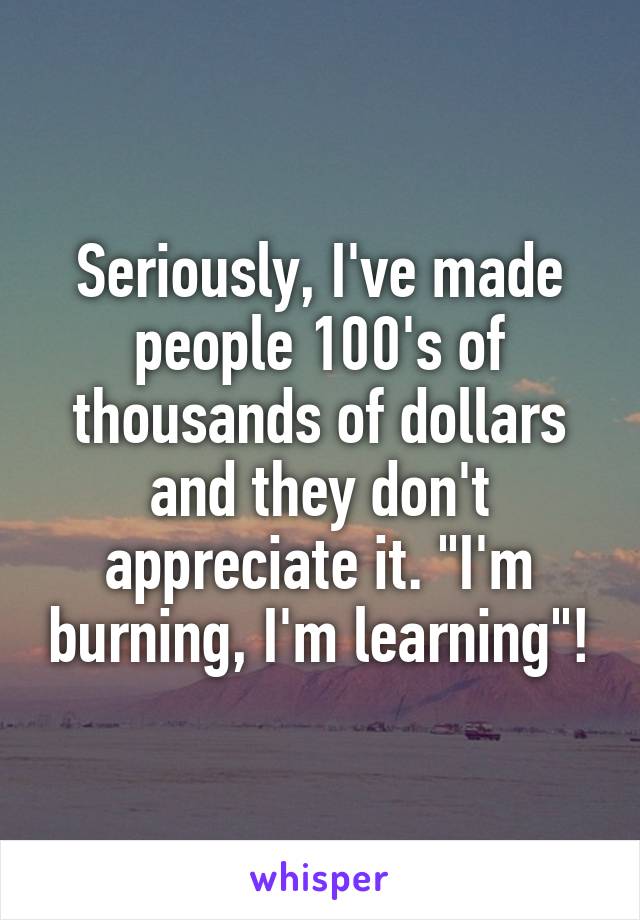 Seriously, I've made people 100's of thousands of dollars and they don't appreciate it. "I'm burning, I'm learning"!