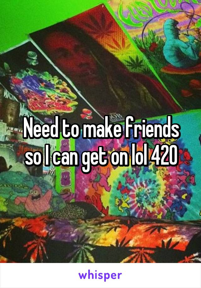 Need to make friends so I can get on lol 420