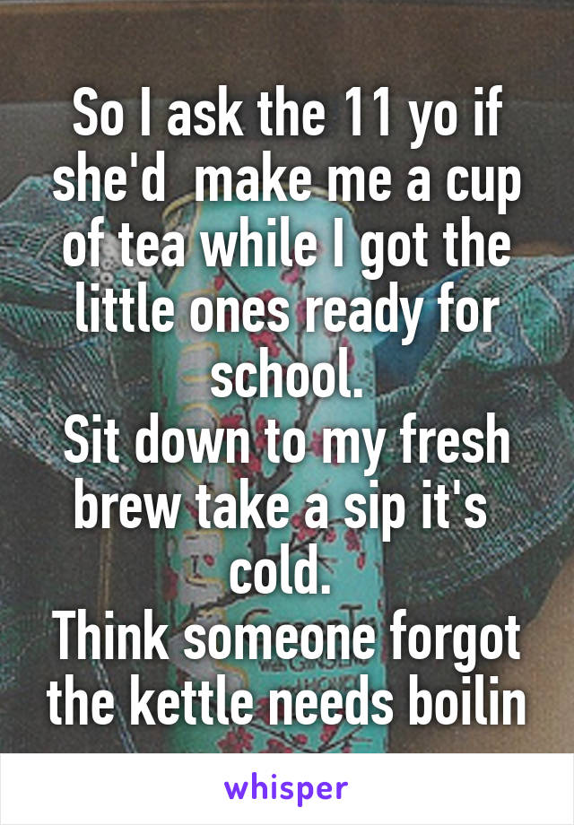 So I ask the 11 yo if she'd  make me a cup of tea while I got the little ones ready for school.
Sit down to my fresh brew take a sip it's  cold. 
Think someone forgot the kettle needs boilin