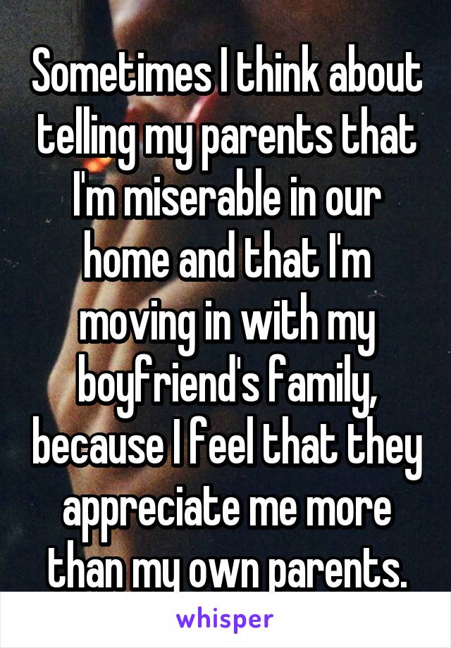 Sometimes I think about telling my parents that I'm miserable in our home and that I'm moving in with my boyfriend's family, because I feel that they appreciate me more than my own parents.