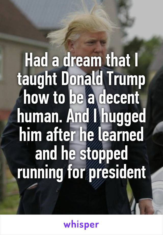 Had a dream that I taught Donald Trump how to be a decent human. And I hugged him after he learned and he stopped running for president