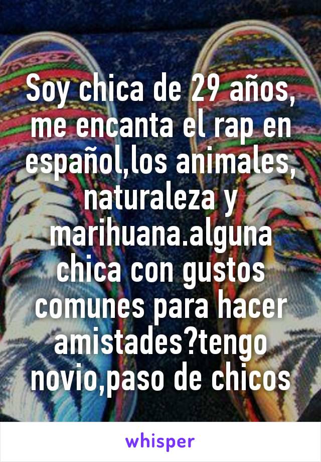 Soy chica de 29 años, me encanta el rap en español,los animales,naturaleza y marihuana.alguna chica con gustos comunes para hacer amistades?tengo novio,paso de chicos