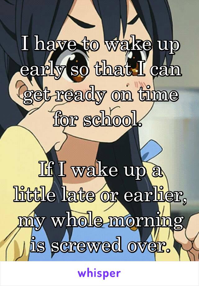 I have to wake up early so that I can get ready on time for school. 

If I wake up a little late or earlier, my whole morning is screwed over.