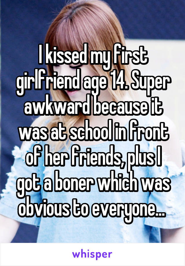 I kissed my first girlfriend age 14. Super awkward because it was at school in front of her friends, plus I got a boner which was obvious to everyone... 