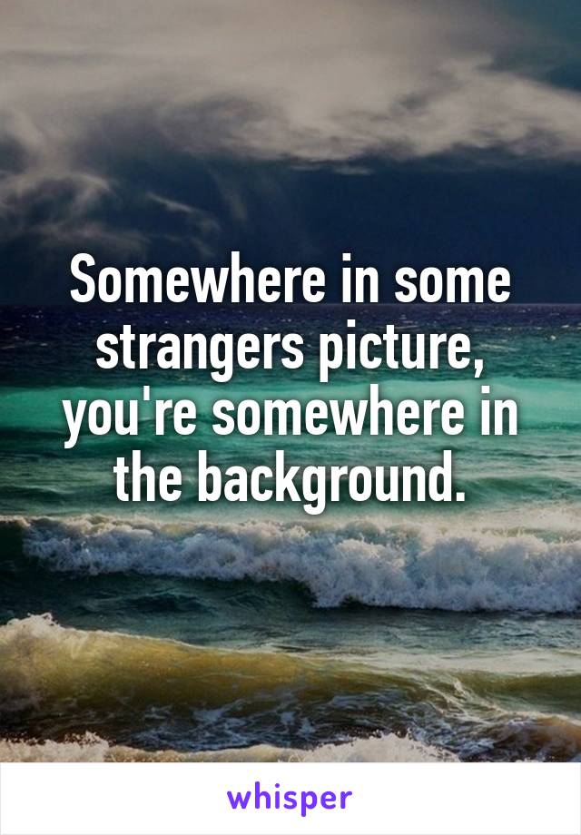 Somewhere in some strangers picture, you're somewhere in the background.
