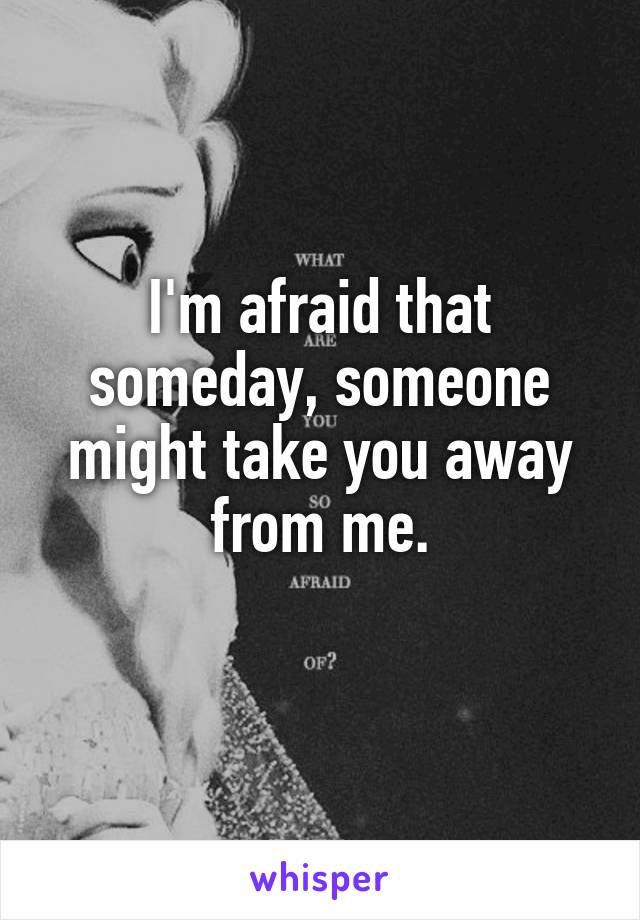 I'm afraid that someday, someone might take you away from me.
