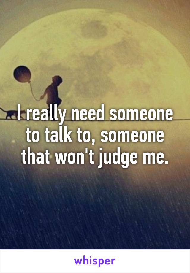 I really need someone to talk to, someone that won't judge me.