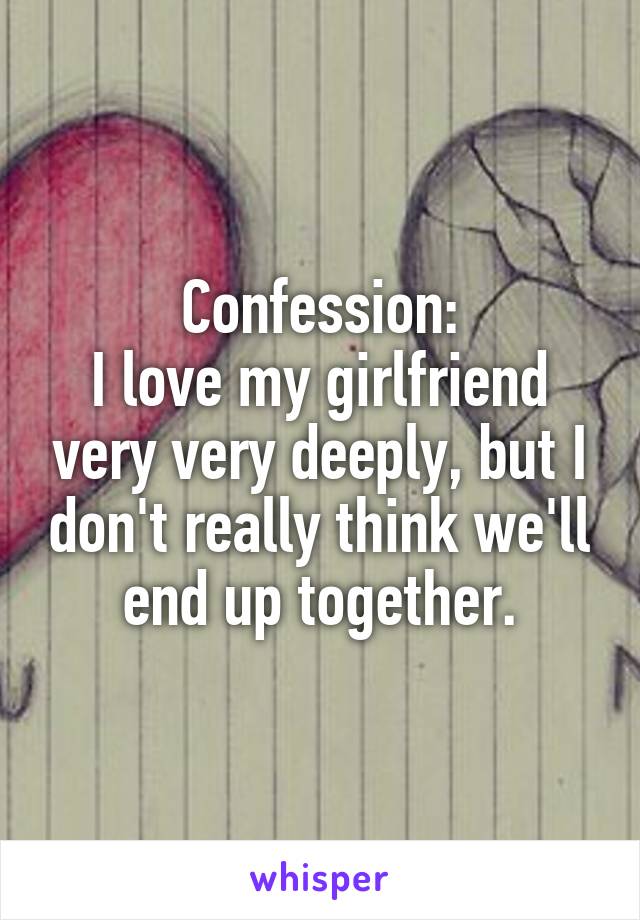 Confession:
I love my girlfriend very very deeply, but I don't really think we'll end up together.