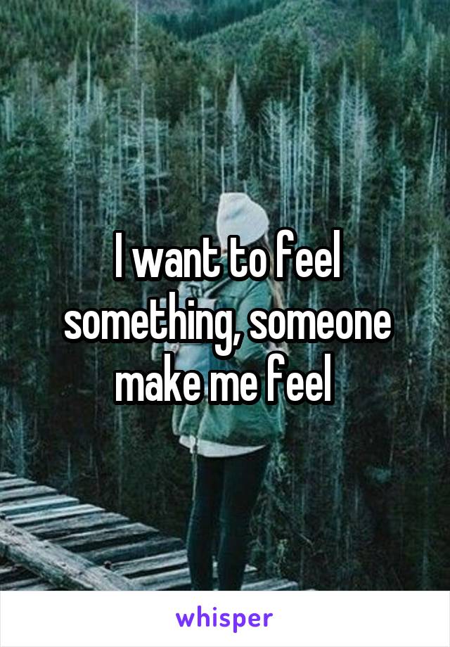 I want to feel something, someone make me feel 