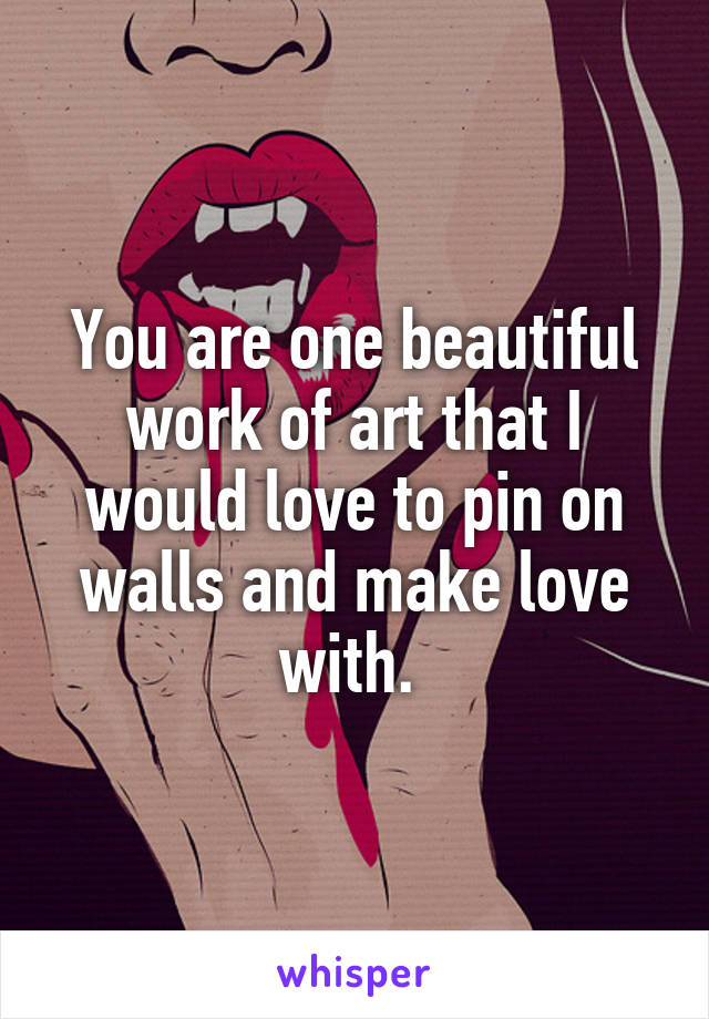 You are one beautiful work of art that I would love to pin on walls and make love with. 