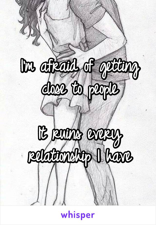 I'm afraid of getting close to people

It ruins every relationship I have