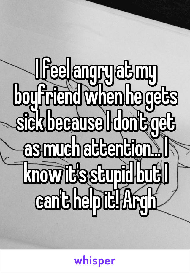 I feel angry at my boyfriend when he gets sick because I don't get as much attention... I know it's stupid but I can't help it! Argh