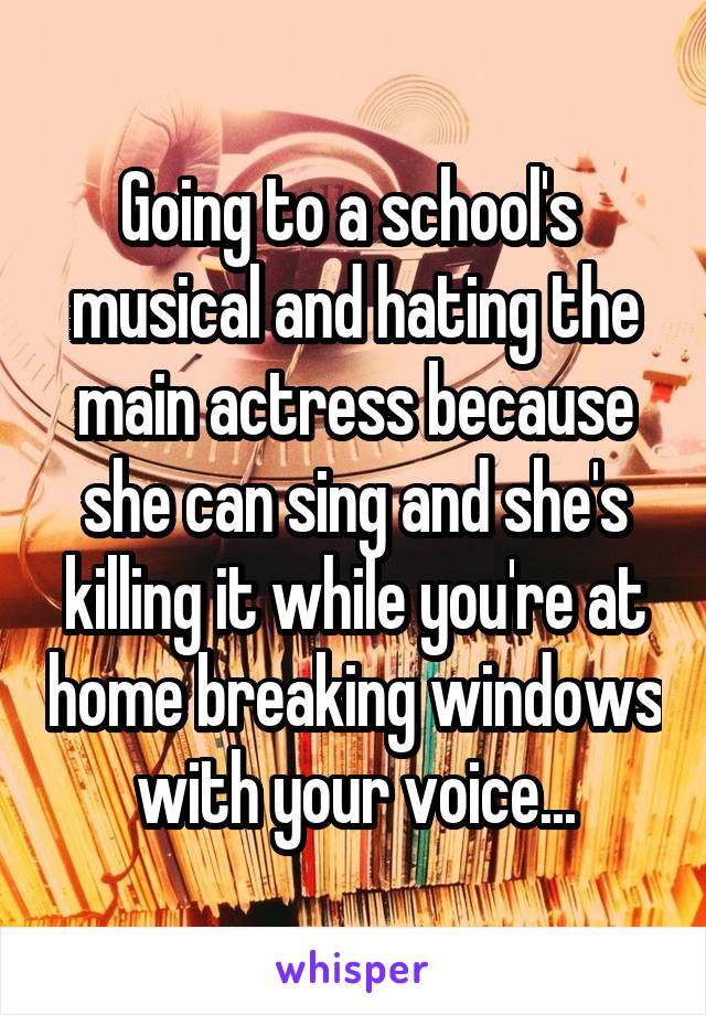 Going to a school's  musical and hating the main actress because she can sing and she's killing it while you're at home breaking windows with your voice...