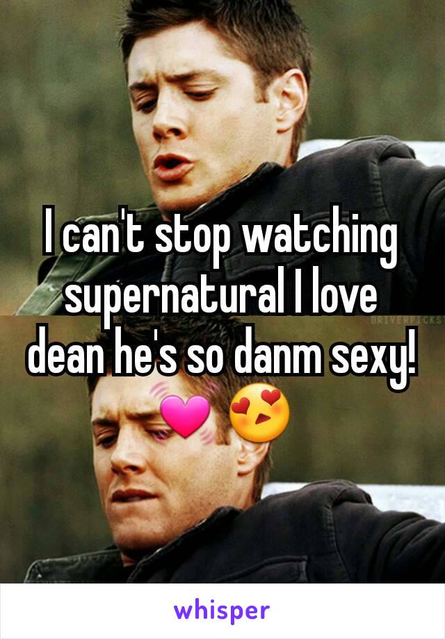 I can't stop watching supernatural I love dean he's so danm sexy!💓😍