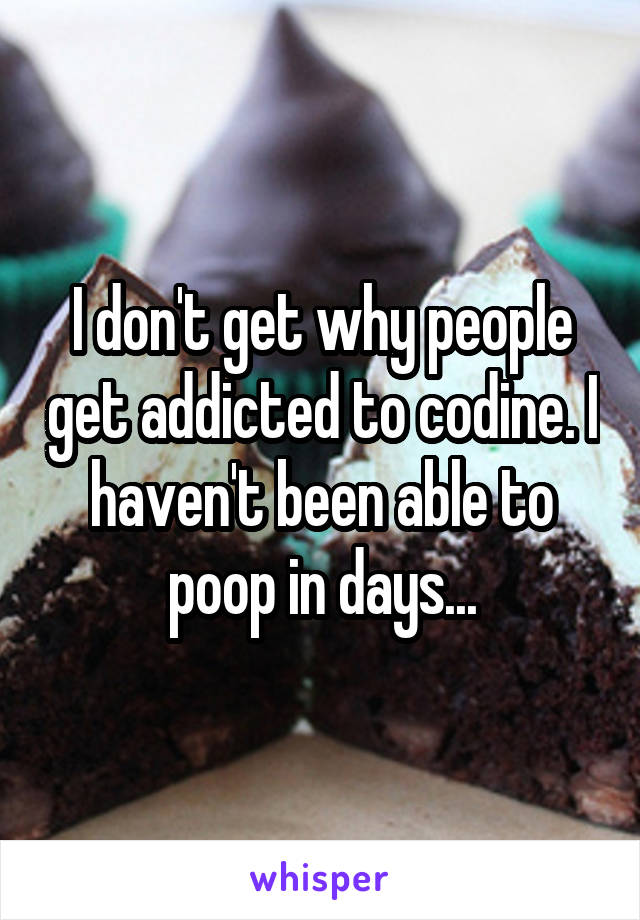 I don't get why people get addicted to codine. I haven't been able to poop in days...