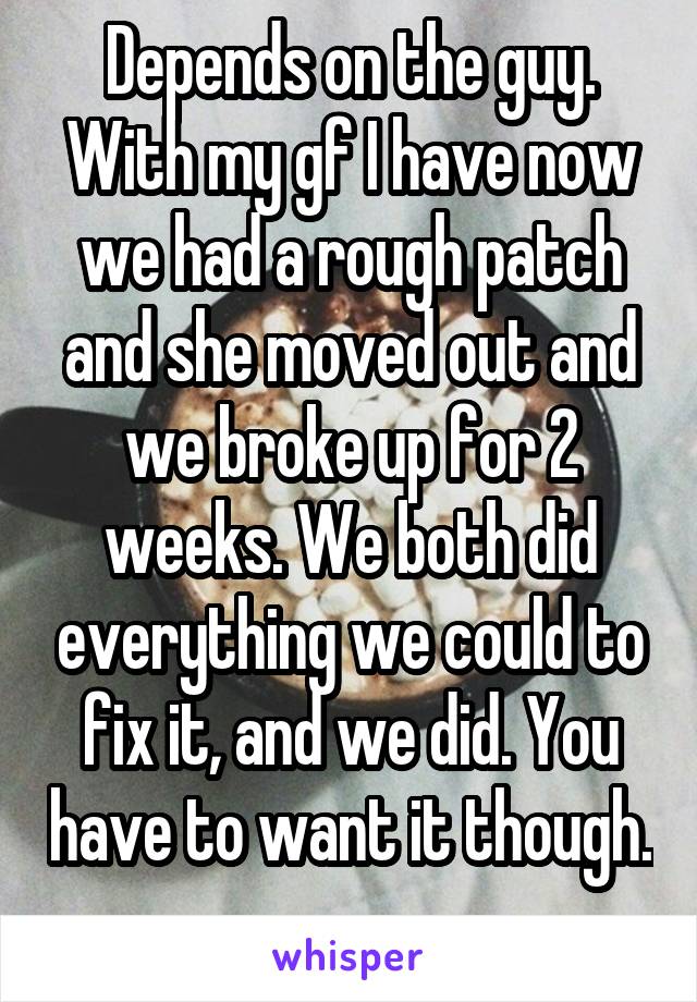 Depends on the guy. With my gf I have now we had a rough patch and she moved out and we broke up for 2 weeks. We both did everything we could to fix it, and we did. You have to want it though. 