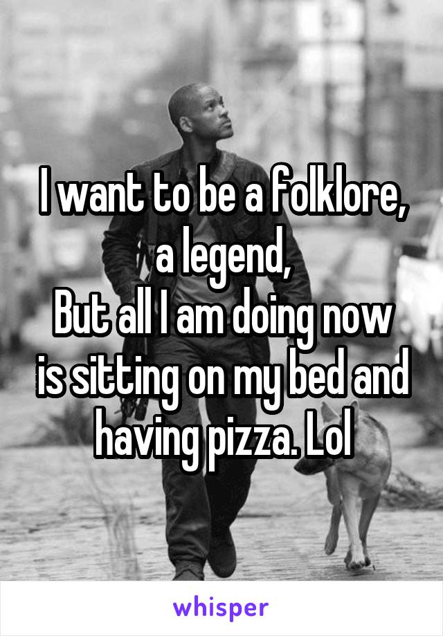 I want to be a folklore, a legend,
But all I am doing now is sitting on my bed and having pizza. Lol