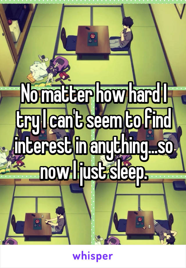 No matter how hard I try I can't seem to find interest in anything...so now I just sleep.