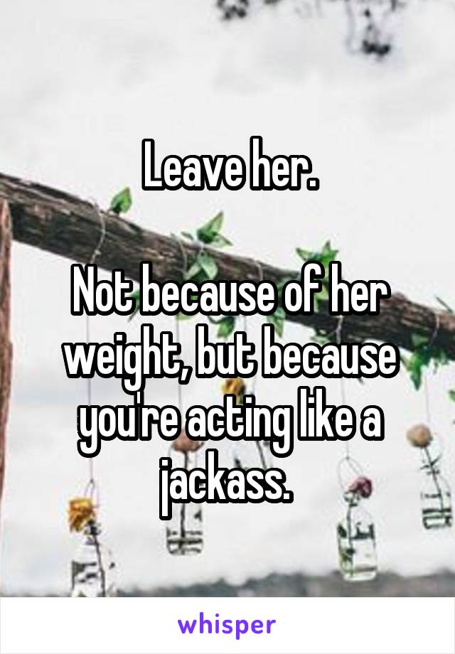 Leave her.

Not because of her weight, but because you're acting like a jackass. 