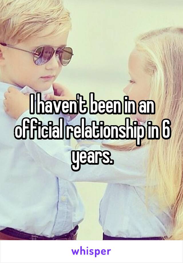 I haven't been in an official relationship in 6 years.