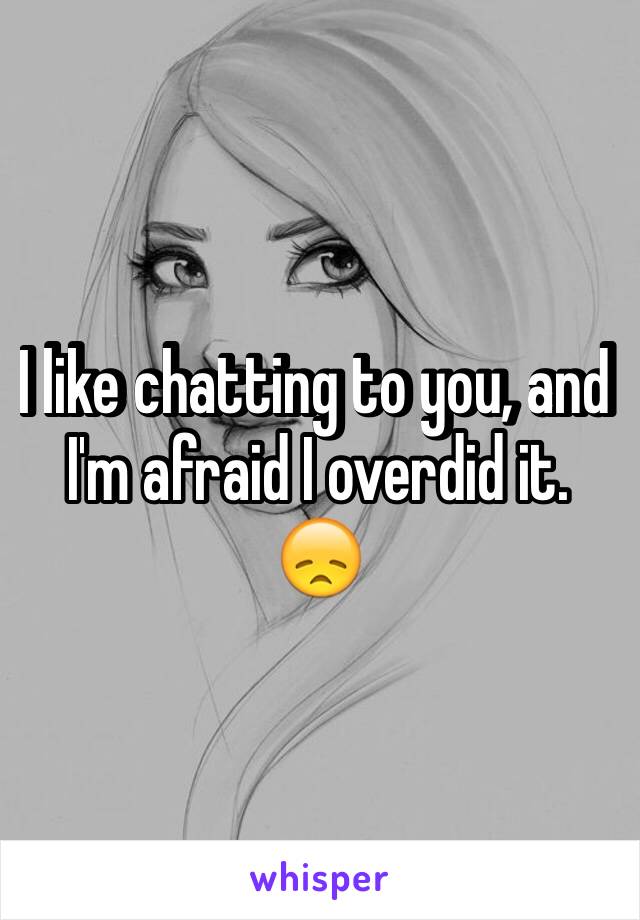 I like chatting to you, and I'm afraid I overdid it. 😞