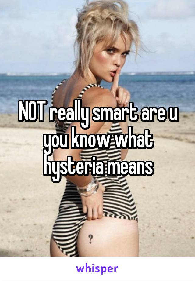 NOT really smart are u you know what hysteria means