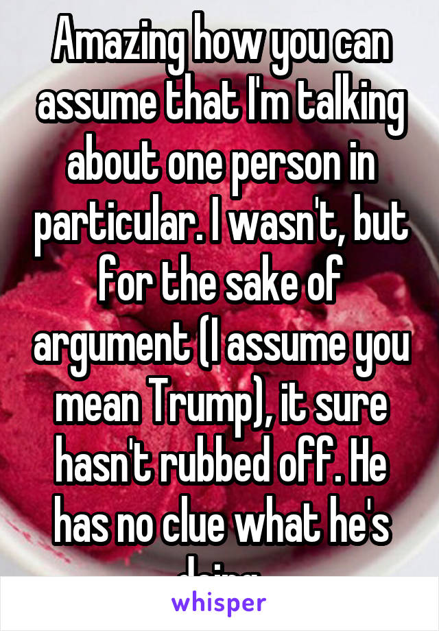 Amazing how you can assume that I'm talking about one person in particular. I wasn't, but for the sake of argument (I assume you mean Trump), it sure hasn't rubbed off. He has no clue what he's doing.