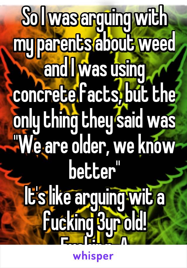 So I was arguing with my parents about weed and I was using concrete facts, but the only thing they said was "We are older, we know better"
It's like arguing wit a fucking 3yr old!
Fucking-A