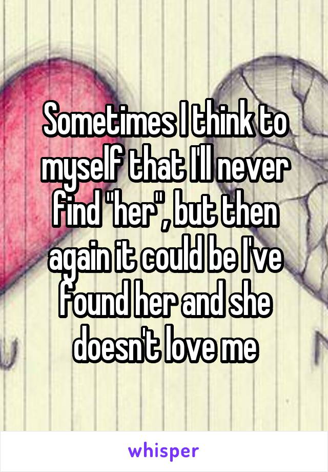 Sometimes I think to myself that I'll never find "her", but then again it could be I've found her and she doesn't love me