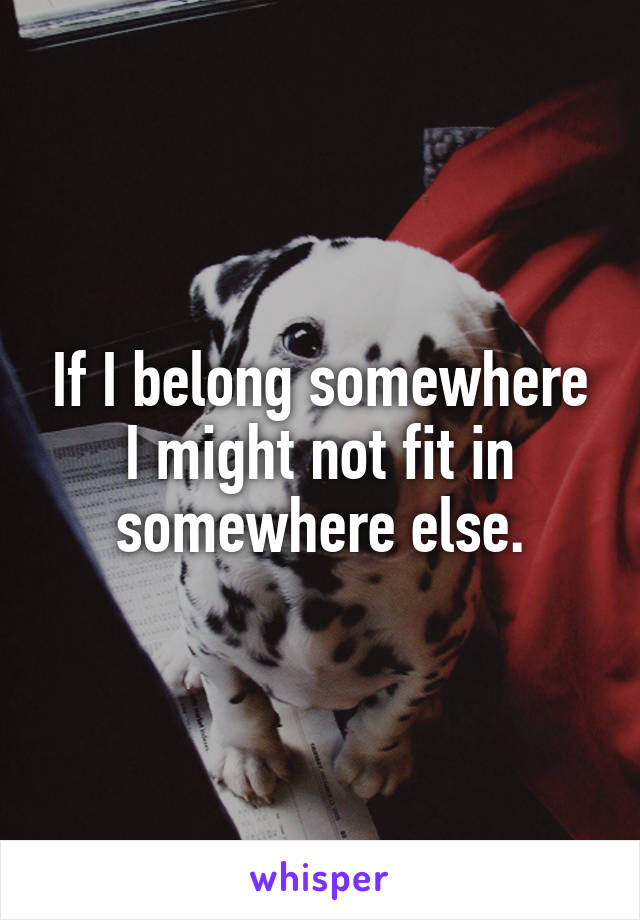 If I belong somewhere I might not fit in somewhere else.