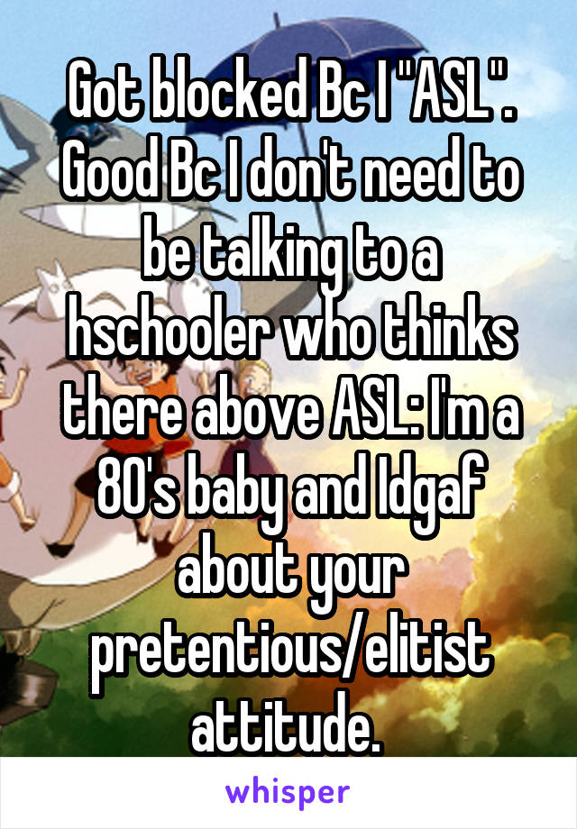 Got blocked Bc I "ASL". Good Bc I don't need to be talking to a hschooler who thinks there above ASL: I'm a 80's baby and Idgaf about your pretentious/elitist attitude. 