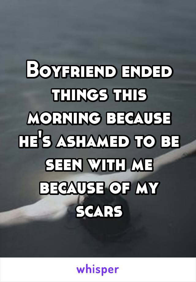 Boyfriend ended things this morning because he's ashamed to be seen with me because of my scars