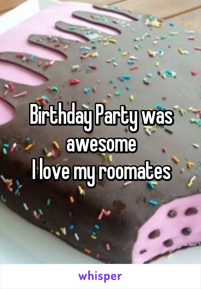 Birthday Party was awesome
I love my roomates