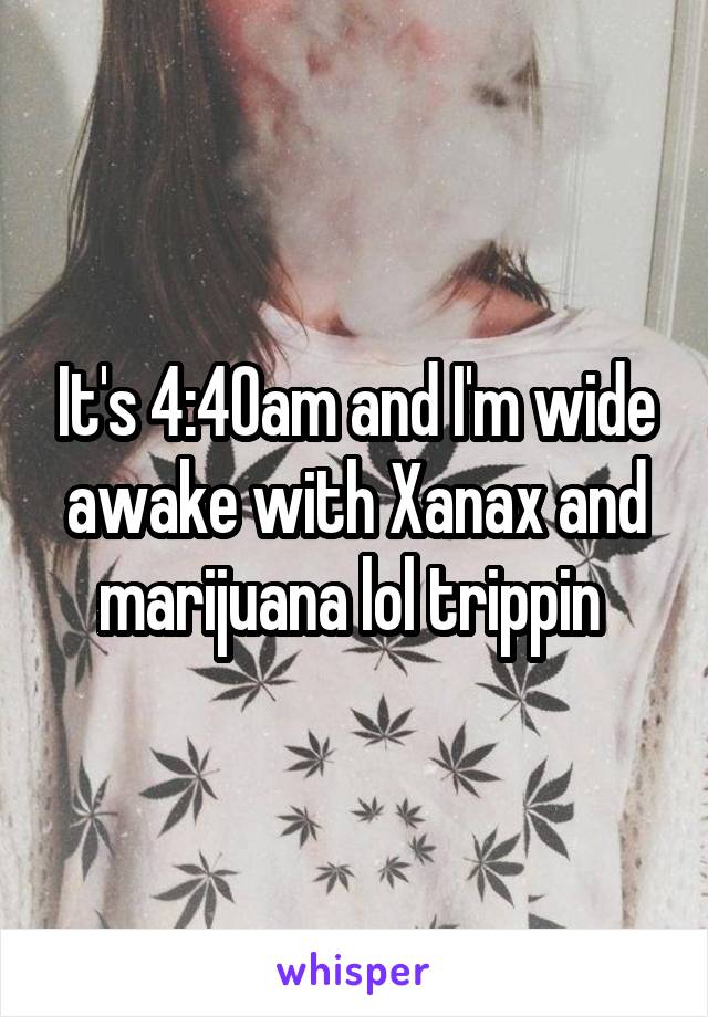 It's 4:40am and I'm wide awake with Xanax and marijuana lol trippin 