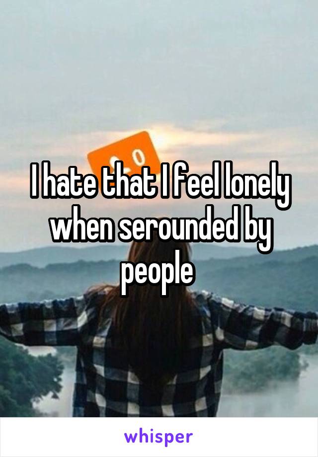 I hate that I feel lonely when serounded by people 