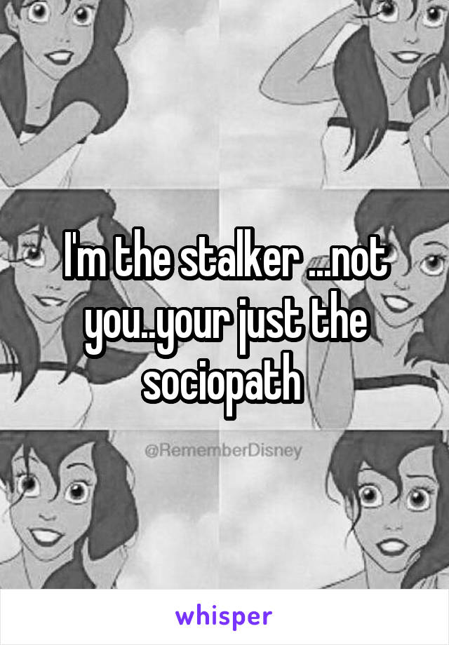 I'm the stalker ...not you..your just the sociopath 