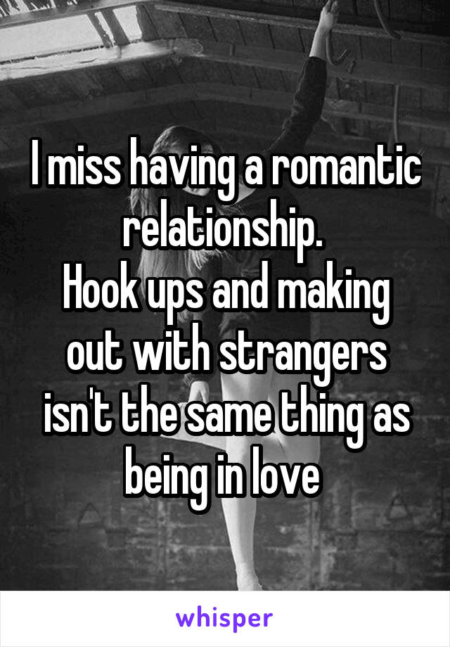 I miss having a romantic relationship. 
Hook ups and making out with strangers isn't the same thing as being in love 