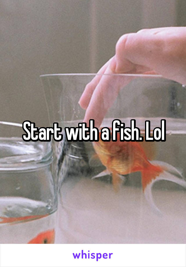 Start with a fish. Lol