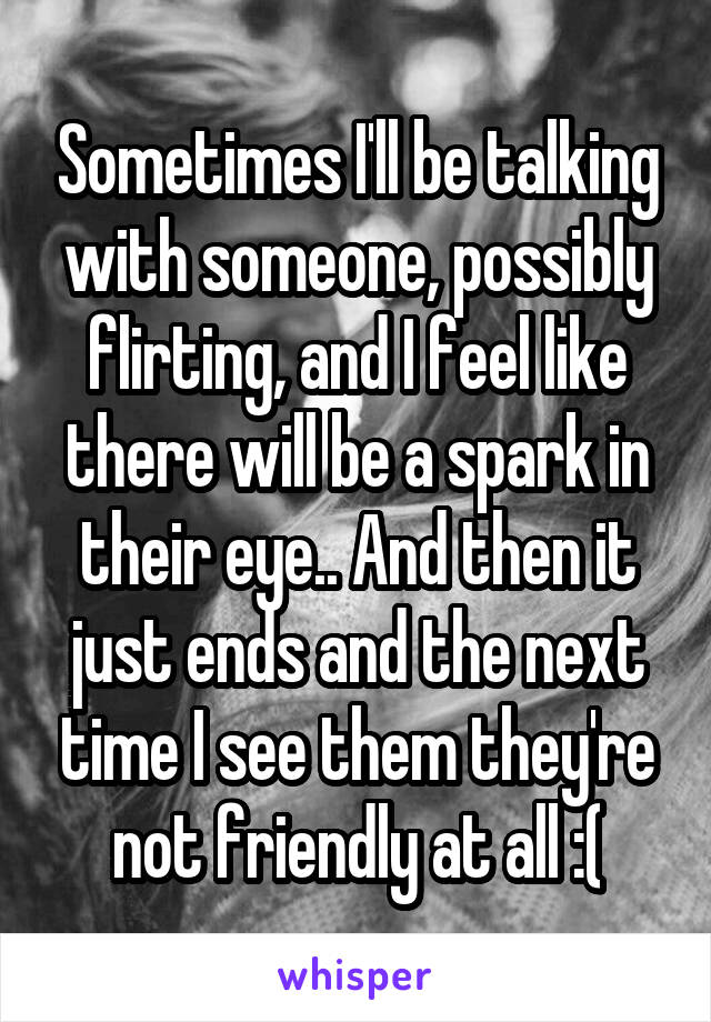 Sometimes I'll be talking with someone, possibly flirting, and I feel like there will be a spark in their eye.. And then it just ends and the next time I see them they're not friendly at all :(