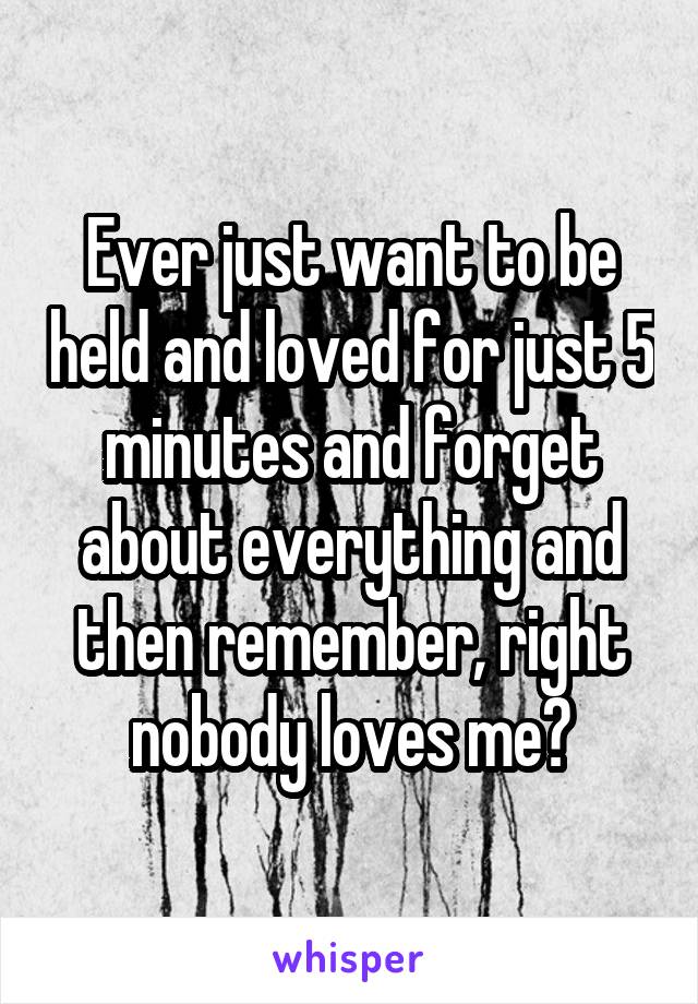 Ever just want to be held and loved for just 5 minutes and forget about everything and then remember, right nobody loves me?