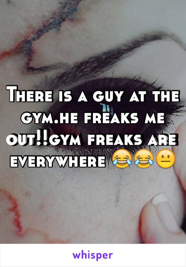 There is a guy at the gym.he freaks me out!!gym freaks are everywhere 😂😂😐