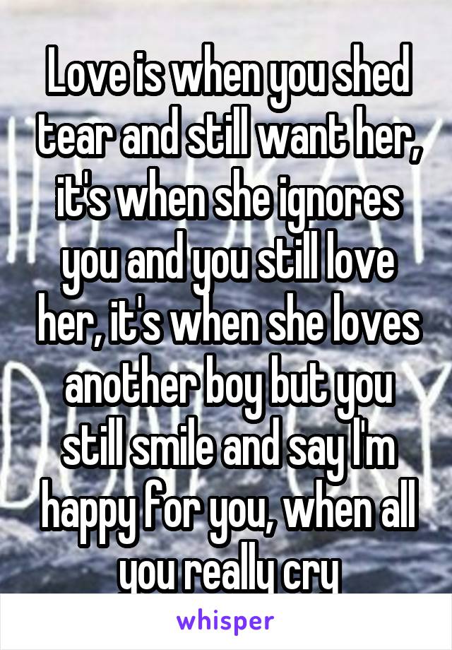 Love is when you shed tear and still want her, it's when she ignores you and you still love her, it's when she loves another boy but you still smile and say l'm happy for you, when all you really cry