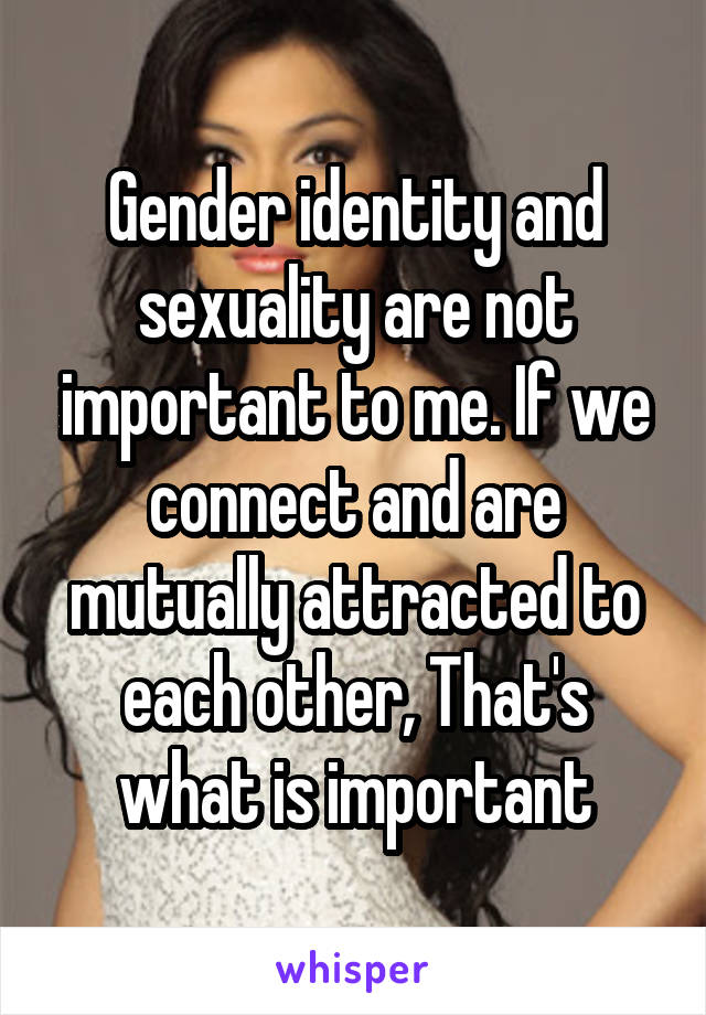 Gender identity and sexuality are not important to me. If we connect and are mutually attracted to each other, That's what is important