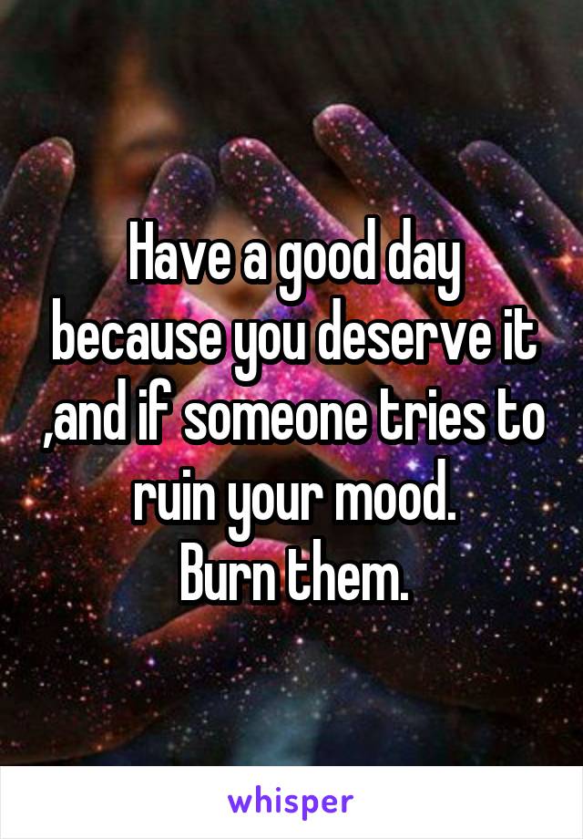 Have a good day because you deserve it ,and if someone tries to ruin your mood.
Burn them.