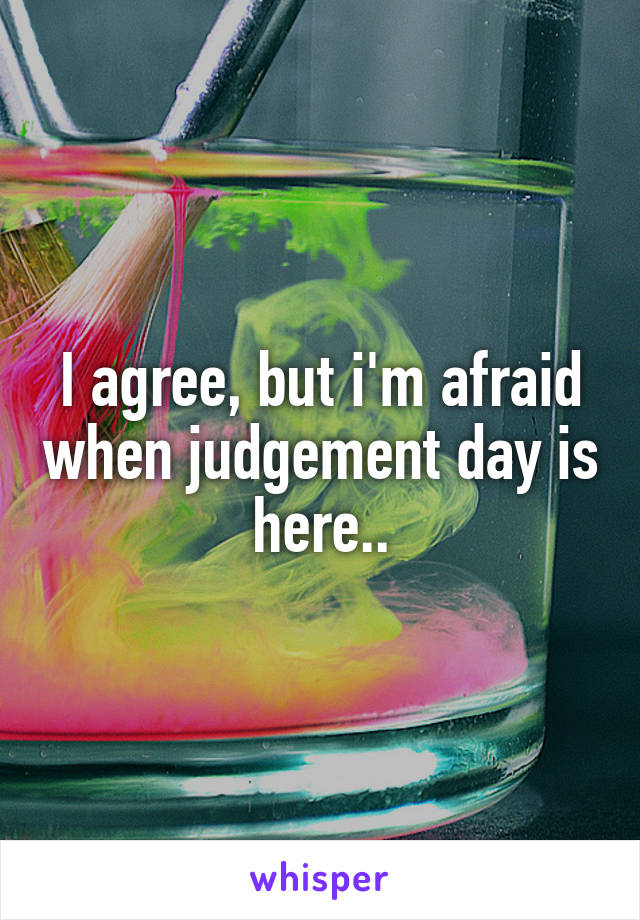 I agree, but i'm afraid when judgement day is here..